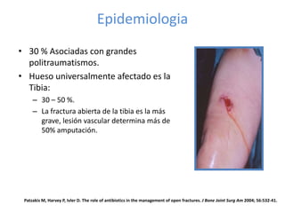 Epidemiologia
• 30 % Asociadas con grandes
politraumatismos.
• Hueso universalmente afectado es la
Tibia:
– 30 – 50 %.
– La fractura abierta de la tibia es la más
grave, lesión vascular determina más de
50% amputación.
Patzakis M, Harvey P, Ivler D. The role of antibiotics in the management of open fractures. J Bone Joint Surg Am 2004; 56:532-41.
 