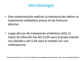Microbiologia
• Esta contaminación explican la relevancia de indicar un
tratamiento antibiótico precoz en las fracturas
abiertas.
• Luego del uso de tratamiento antibiótico (GII); el
índice de infección fue del 13,9% para el grupo tratado
con placebo y del 2,3% para el tratado con una
cefalosporina.
Patzakis M, Harvey P, Ivler D. The role of antibiotics in the management of open fractures. J Bone Joint Surg Am 2004; 56:532-41.
 