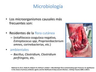 Microbiología
• Los microorganismos causales más
frecuentes son:
• Residentes de la flora cutánea
– (estafilococo coagulasa negativo,
Estreptococus spp, Proprionibacterium
omnes, corinebacterias, etc.)
• ambientales
– Bacillus, Clostridium, Clostridium
perfringens, etc.
Robinson D, On E, Hadas N, Halperin N, Hofman S, Boldur I. Microbiologic flora contaminating open fractures: its significance
in the choice of primary antibiotic agents and the likelihood of deep wound infection. J Orthop Trauma 2009; 3:283-6.
 