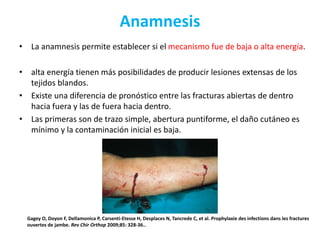 Anamnesis
• La anamnesis permite establecer si el mecanismo fue de baja o alta energía.
• alta energía tienen más posibilidades de producir lesiones extensas de los
tejidos blandos.
• Existe una diferencia de pronóstico entre las fracturas abiertas de dentro
hacia fuera y las de fuera hacia dentro.
• Las primeras son de trazo simple, abertura puntiforme, el daño cutáneo es
mínimo y la contaminación inicial es baja.
Gagey O, Doyon F, Dellamonica P, Carsenti-Etesse H, Desplaces N, Tancrede C, et al. Prophylaxie des infections dans les fractures
ouvertes de jambe. Rev Chir Orthop 2009;85: 328-36..
 
