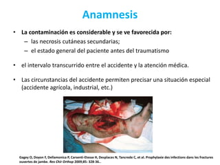 Anamnesis
• La contaminación es considerable y se ve favorecida por:
– las necrosis cutáneas secundarias;
– el estado general del paciente antes del traumatismo
• el intervalo transcurrido entre el accidente y la atención médica.
• Las circunstancias del accidente permiten precisar una situación especial
(accidente agrícola, industrial, etc.)
Gagey O, Doyon F, Dellamonica P, Carsenti-Etesse H, Desplaces N, Tancrede C, et al. Prophylaxie des infections dans les fractures
ouvertes de jambe. Rev Chir Orthop 2009;85: 328-36..
 