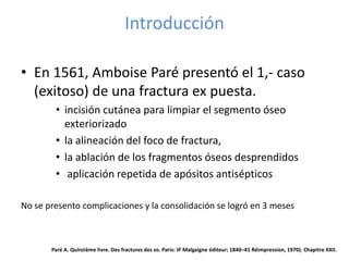 Introducción
• En 1561, Amboise Paré presentó el 1,- caso
(exitoso) de una fractura ex puesta.
• incisión cutánea para limpiar el segmento óseo
exteriorizado
• la alineación del foco de fractura,
• la ablación de los fragmentos óseos desprendidos
• aplicación repetida de apósitos antisépticos
No se presento complicaciones y la consolidación se logró en 3 meses
Paré A. Quinzième livre. Des fractures des os. Paris: JF Malgaigne éditeur; 1840–41 Réimpression, 1970). Chapitre XXII.
 