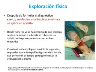 Exploración física
• Después de formular el diagnóstico
clínico, se efectúa una limpieza mínima y
se aplica un apósito.
• Desde Tscherne ya se ha demostrado que el riesgo
séptico es menor si la herida se cubre con un
apósito antiséptico y se evitan sus cambios
reiterados
• Cuando el paciente llega al servicio de urgencias,
se pueden tomar fotografías digitales de la herida,
que permitirán al equipo quirúrgico evaluar la
evolución de la misma
Gagey O, Doyon F, Dellamonica P, Carsenti-Etesse H, Desplaces N, Tancrede C, et al. Prophylaxie des infections dans les fractures
ouvertes de jambe. Rev Chir Orthop 2009;85: 328-36..
 