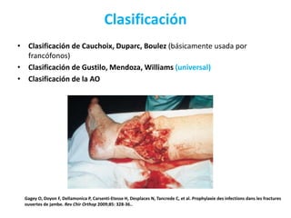 Clasificación
• Clasificación de Cauchoix, Duparc, Boulez (básicamente usada por
francófonos)
• Clasificación de Gustilo, Mendoza, Williams (universal)
• Clasificación de la AO
Gagey O, Doyon F, Dellamonica P, Carsenti-Etesse H, Desplaces N, Tancrede C, et al. Prophylaxie des infections dans les fractures
ouvertes de jambe. Rev Chir Orthop 2009;85: 328-36..
 