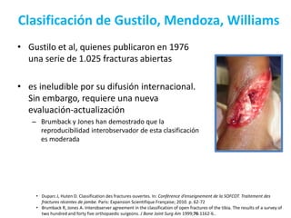 Clasificación de Gustilo, Mendoza, Williams
• Gustilo et al, quienes publicaron en 1976
una serie de 1.025 fracturas abiertas
• es ineludible por su difusión internacional.
Sin embargo, requiere una nueva
evaluación-actualización
– Brumback y Jones han demostrado que la
reproducibilidad interobservador de esta clasificación
es moderada
• Duparc J, Huten D. Classification des fractures ouvertes. In: Conférence d’enseignement de la SOFCOT. Traitement des
fractures récentes de jambe. Paris: Expansion Scientifique Française; 2010. p. 62-72
• Brumback R, Jones A. Interobserver agreement in the classification of open fractures of the tibia. The results of a survey of
two hundred and forty five orthopaedic surgeons. J Bone Joint Surg Am 1999;76:1162-6..
 