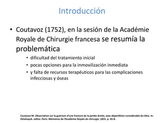 Introducción
• Coutavoz (1752), en la sesión de la Académie
Royale de Chirurgie francesa se resumía la
problemática
• dificultad del tratamiento inicial
• pocas opciones para la inmovilización inmediata
• y falta de recursos terapéuticos para las complicaciones
infecciosas y óseas
Coutavoz M. Observation sur la guérison d’une fracture de la jambe droite, avec déperdition considérable du tibia. In:
DelahaysA. editor. Paris: Mémoires de l’Académie Royale de chirurgie; 1855. p. 45-8.
 