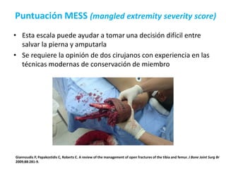 Puntuación MESS (mangled extremity severity score)
• Esta escala puede ayudar a tomar una decisión difícil entre
salvar la pierna y amputarla
• Se requiere la opinión de dos cirujanos con experiencia en las
técnicas modernas de conservación de miembro
Giannoudis P, Papakostidis C, Roberts C. A review of the management of open fractures of the tibia and femur. J Bone Joint Surg Br
2009;88:281-9.
 