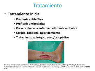 Tratamiento
• Tratamiento inicial
• Profilaxis antibiótica
• Profilaxis antitetánica
• Prevención de la enfermedad tromboembólica
• Lavado. Limpieza. Debridamiento
• Tratamiento quirúrgico óseo/ortopédico
Fracturas abiertas: evaluación inicial y clasificación, A. Combalía Aleu, S. García Ramiro, J. M. Segur Vilalta y R. Ramón Soler
Instituto Clínic del Aparato Locomotor. Sociedad Española de Ortopedia y Trumatologia, SECOT, Ed. Elsevier, Ab. 2015, ERTR 23452-86
ISBN
 