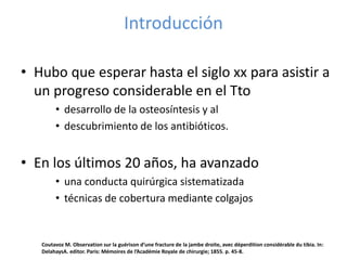 Introducción
• Hubo que esperar hasta el siglo xx para asistir a
un progreso considerable en el Tto
• desarrollo de la osteosíntesis y al
• descubrimiento de los antibióticos.
• En los últimos 20 años, ha avanzado
• una conducta quirúrgica sistematizada
• técnicas de cobertura mediante colgajos
Coutavoz M. Observation sur la guérison d’une fracture de la jambe droite, avec déperdition considérable du tibia. In:
DelahaysA. editor. Paris: Mémoires de l’Académie Royale de chirurgie; 1855. p. 45-8.
 