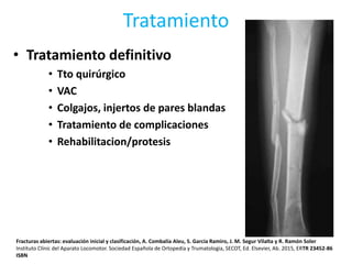 Tratamiento
• Tratamiento definitivo
• Tto quirúrgico
• VAC
• Colgajos, injertos de pares blandas
• Tratamiento de complicaciones
• Rehabilitacion/protesis
Fracturas abiertas: evaluación inicial y clasificación, A. Combalía Aleu, S. García Ramiro, J. M. Segur Vilalta y R. Ramón Soler
Instituto Clínic del Aparato Locomotor. Sociedad Española de Ortopedia y Trumatologia, SECOT, Ed. Elsevier, Ab. 2015, ERTR 23452-86
ISBN
 