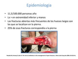 Epidemiologia
• 11,5/100.000 personas año
• La > en extremidad inferior y manos
• Las fracturas abiertas más frecuentes de los huesos largos son
las que se localizan en la pierna.
• 25% de esas fracturas correspondía a la pierna
Patzakis M, Harvey P, Ivler D. The role of antibiotics in the management of open fractures. J Bone Joint Surg Am 2004; 56:532-41.
 