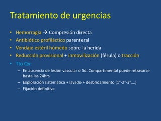 Tratamiento de urgencias
• Hemorragia  Compresión directa
• Antibiótico profiláctico parenteral
• Vendaje estéril húmedo sobre la herida
• Reducción provisional + inmovilización (férula) o tracción
• Tto Qx:
– En ausencia de lesión vascular o Sd. Compartimental puede retrasarse
hasta las 24hrs
– Exploración sistemática + lavado + desbridamiento (1°-2°-3°….)
– Fijación definitiva
 