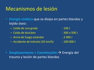 Mecanismos de lesión
• Energía cinética que se disipa en partes blandas y
tejido óseo:
– Caída de una grada : 100 J
– Caída de bicicleta : 300 a 500 J
– Arma de fuego estándar : 2 000 J
– Accidente de tránsito (35 km/h) : 100 000 J
• Desplazamiento + Conminución  Energía del
trauma y lesión de partes blandas
 