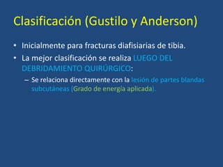 Clasificación (Gustilo y Anderson)
• Inicialmente para fracturas diafisiarias de tibia.
• La mejor clasificación se realiza LUEGO DEL
DEBRIDAMIENTO QUIRÚRGICO:
– Se relaciona directamente con la lesión de partes blandas
subcutáneas (Grado de energía aplicada).
 