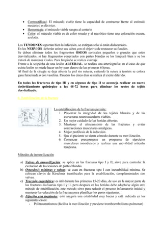  Contractilidad: El músculo viable tiene la capacidad de contraerse frente al estímulo
mecánico o eléctrico.
 Hemorragia: el músculo viable sangra al cortarlo
 Color: el músculo viable es de color rosado y el necrótico tiene una coloración oscura,
azulada.
Los TENDONES soportan bien la infección, se extirpan solo si están dislacerados.
En los NERVIOS deberán unirse sus cabos con el objetivo de restaurar su función.
Se deben eliminar todos los fragmentos ÓSEOS corticales pequeños o grandes que estén
desvitalizados, si hay fragmentos conectados con partes blandas se los limpiará bien y se los
tratará de mantener vitales. Para limpiarlo se realiza curetaje.
Frente a la sospecha de una lesión ARTERIAL, se realiza una arteriografía; en el caso de que
exista lesión se puede hacer un by-pass dentro de las primeras 6 horas.
Al final de la cirugía se deja abierta la piel sin suturar, evitando la sutura a tensión se coloca
gasa furacinada o con vaselina. Pasados los cinco días se realiza el cierre diferido.
En todas las fracturas de tipo III y en algunas de tipo II se aconseja realizar un nuevo
desbridamiento quirúrgico a las 48-72 horas para eliminar los restos de tejido
desvitalizado.
6. Estabilización de la fractura
La estabilización de la fractura permite:
1. Preservar la integridad de los tejidos blandos y de las
estructuras neurovasculares viables.
2. Un mejor cuidado de las heridas abiertas.
3. Mantener el alineamiento de las fracturas y evitar
contracciones musculares antálgicas.
4. Mejor profilaxis de la infección.
5. Que el paciente se sienta cómodo durante su movilización.
6. Comenzar precozmente un programa de ejercicios
musculares isométricos y realizar una movilidad articular
temprana.
Métodos de inmovilización
a) Valvas de inmovilización: se aplica en las fracturas tipo I y II, sirve para controlar la
evolución de las lesiones de partes blandas
b) Osteodesis mínimas y valvas: se usan en fracturas tipo I con inestabilidad mínima. Se
colocan clavos de Kirschner transfocales para la estabilización, complementados con
valvas.
c) Tracción esquelética: es útil durante los primeros 15-20 días, de uso en la mayor parte de
las fracturas diafisarias tipo I y II, pero después en las heridas debe adoptarse algún otro
método de estabilización, este método sirve para reducir el proceso inflamatorio inicial y
mantener la reducción de la fractura para planificar los pasos siguientes.
d) Fijación con implantes: esto asegura una estabilidad muy buena y está indicada en los
siguientes casos:
- Politraumatismos (facilita la movilización y previene tromboembolismo pulmonar)
 