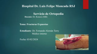 Hospital Dr. Luis Felipe Moncada RSJ
Servicio de Ortopedia
Docente: Dr. Romero (MB)
Tema: Fracturas Expuestas
Estudiante: Dr. Fernando Alemán Terry
Médico interno
Fecha: 03/02/2024
 