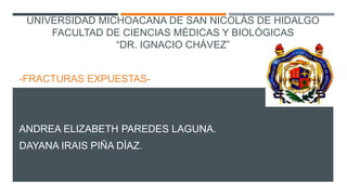 UNIVERSIDAD MICHOACANA DE SAN NICOLÁS DE HIDALGO
FACULTAD DE CIENCIAS MÉDICAS Y BIOLÓGICAS
“DR. IGNACIO CHÁVEZ”
-FRACTURAS EXPUESTAS-
ANDREA ELIZABETH PAREDES LAGUNA.
DAYANA IRAIS PIÑA DÍAZ.
 