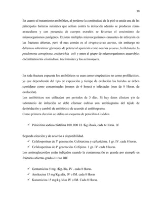 10
En cuanto al tratamiento antibiótico, al perderse la continuidad de la piel se anula una de las
principales barreras naturales que actúan contra la infección además se producen zonas
avasculares y con presencia de cuerpos extraños se favorece el crecimiento de
microorganismos patógenos. Existen múltiples microorganismos causantes de infección en
las fracturas abiertas, pero el mas común es el streptococcus aureus, sin embargo no
debemos subestimar gérmenes de potencial aparición como son los proteus, la klebsiella, la
psudomona aeruginosa, escherichia coli y entre el grupo de microorganismos anaerobios
encontramos los clostridium, bacterioides y los actinomyces.
En toda fractura expuesta los antibióticos se usan como terapéuticos no como profilácticos,
ya que dependiendo del tipo de exposición y tiempo de evolución las heridas se deben
considerar como contaminadas (menos de 6 horas) o infectadas (mas de 8 Horas. de
evolución).
Los antibióticos son utilizados por periodos de 3 días. Si hay datos clínicos y/o de
laboratorio de infección se debe efectuar cultivo con antibiograma del tejido de
desbridación y cambió de antibiótico de acuerdo al antibiograma.
Como primera elección se utiliza un esquema de penicilina G sódica
 Penicilina sódica cristalina 100, 000 UI /Kg./dosis, cada 6 Horas. IV
Segunda elección y de acuerdo a disponibilidad.
 Cefalosporinas de 3ª generación. Cefotaxima y ceftazidima. 1 gr. IV. cada 8 horas.
 Cefalosporinas de 4ª generación. Cefipime. 1 gr. IV. cada 8 horas.
Los aminoglucosidos están indicados cuando la contaminación es grande por ejemplo en
fracturas abiertas grados IIIB o IIIC
 Gentamicina 5 mg. /Kg./día, IV . cada 8 Horas.
 Amikacina 15 mg/Kg./día, IV o IM. cada 8 Horas
 Kanamicina 15 mg/kg./días IV o IM. Cada 8 Horas.
 