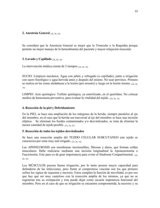 12
2. Anestesia General (24, 26, 16)
Se considera que la Anestesia General es mejor que la Troncular o la Raquídea porque
permite un mejor manejo de la hemodinamia del paciente y mayor relajación muscular.
3. Lavado y Cepillado (24, 26, 16)
La intervención médica consta de 2 tiempos (24, 26, 16)
SUCIO: Limpieza mecánica: Agua con jabón y refregado (o cepillado), junto a irrigación
con suero fisiológico o agua hervida antes y después del mismo. No usar pervinox. Primero
se realiza en las zonas aledañazas a la lesión (por arrastre) y luego en la lesión misma. (24, 26,
16)
LIMPIO: Acto quirúrgico: Toillete quirúrgica, ya esterilizado, en el quirófano. No colocar
medios de hemostasia preventiva, para evaluar la vitalidad del tejido. (24, 26, 16)
4. Resección de la piel y Debridamiento
En la PIEL se hace una ampliación de los márgenes de la herida, siempre paralelos al eje
del miembro, en el caso que la herida sea trasversal al eje del miembro se hace una incisión
elíptica. Se eliminan los bordes contaminados y/o desvitalizados, se trata de eliminar la
menor cantidad de tejido posible. (23, 24, 25)
5. Resección de todos los tejidos desvitalizados
Se hace una resección amplia del TEJIDO CELULAR SUBCUTANEO este tejido se
caracteriza por estar muy mal irrigado. (23, 26, 16)
Las APONEUROSIS son membranas inextensibles, fibrosas y duras, que forman celdas
musculares. Debe realizarse mediante una incisión longitudinal la Aponeurotomía o
Fasciotomía. Este paso es de gran importancia para evitar el Síndrome Compartimental. (24,
26, 16)
Los MÚSCULOS poseen buena irrigación, por lo tanto poseen mayor capacidad para
defenderse de las infecciones, pero frente al compromiso vascular son los que primero
sufren los signos de isquemia y necrosis. Estos cumplen la función de movilidad, es por eso
que hay que ser muy cauteloso con la resección amplia de los mismos, ya que no se
regeneran tras su extirpación y ésta puede dejar como secuela impotencia funcional del
miembro. Pero en el caso de que su irrigación se encuentre comprometida, la necrosis y su
 