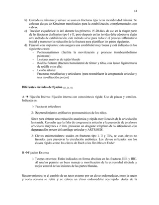 14
b) Osteodesis mínimas y valvas: se usan en fracturas tipo I con inestabilidad mínima. Se
colocan clavos de Kirschner transfocales para la estabilización, complementados con
valvas.
c) Tracción esquelética: es útil durante los primeros 15-20 días, de uso en la mayor parte
de las fracturas diafisarias tipo I y II, pero después en las heridas debe adoptarse algún
otro método de estabilización, este método sirve para reducir el proceso inflamatorio
inicial y mantener la reducción de la fractura para planificar los pasos siguientes.
d) Fijación con implantes: esto asegura una estabilidad muy buena y está indicada en los
siguientes casos:
- Politraumatismos (facilita la movilización y previene tromboembolismo
pulmonar)
- Lesiones masivas de tejido blando
- Rodilla flotante (fractura homolateral de fémur y tibia, con lesión ligamentaria
de rodilla o sin ella)
- Lesión arterial
- Fracturas metafisarias y articulares (para reestablecer la congruencia articular y
una movilización precoz)
Diferentes métodos de fijación (23, 26, 16)
A  Fijación Interna: Fijación interna con osteosíntesis rígida: Uso de placas y tornillos.
Indicada en:
1- Fracturas articulares
2- Desprendimientos epifisarios postraumáticos de los niños.
Sirve para obtener una reducción anatómica y rápida movilización de la articulación
lesionada. Recordar que la falta de congruencia articular y la presencia de escalones
articulares mayores a 2 mm, provocan un desgaste temprano de la articulación con
degeneración precoz del cartílago articular y ARTROSIS.
3- Clavos endomedulares: usados en fracturas tipo I, II y IIIA, se usan clavos no
fresados para preservar la circulación endóstica. Los clavos utilizados son los
clavos rígidos como los clavos de Ruch o los flexibles en Ender.
B Fijación Externa
1- Tutores externos: Están indicados en forma absoluta en las fracturas IIIB y IIIC.
Al usarlos permite un buen manejo y movilización de la extremidad afectada y
mejor control de las lesiones de las partes blandas.
Reconversiones: es el cambio de un tutor externo por un clavo endomedular, entre la tercer
y sexta semana se retira y se coloca un clavo endomedular acerrojado. Antes de la
 