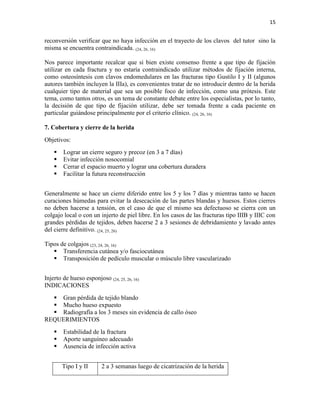 15
reconversión verificar que no haya infección en el trayecto de los clavos del tutor sino la
misma se encuentra contraindicada. (24, 26, 16)
Nos parece importante recalcar que si bien existe consenso frente a que tipo de fijación
utilizar en cada fractura y no estaría contraindicado utilizar métodos de fijación interna,
como osteosíntesis con clavos endomedulares en las fracturas tipo Gustilo I y II (algunos
autores también incluyen la IIIa), es convenientes tratar de no introducir dentro de la herida
cualquier tipo de material que sea un posible foco de infección, como una prótesis. Este
tema, como tantos otros, es un tema de constante debate entre los especialistas, por lo tanto,
la decisión de que tipo de fijación utilizar, debe ser tomada frente a cada paciente en
particular guiándose principalmente por el criterio clínico. (24, 26, 16)
7. Cobertura y cierre de la herida
Objetivos:
 Lograr un cierre seguro y precoz (en 3 a 7 días)
 Evitar infección nosocomial
 Cerrar el espacio muerto y lograr una cobertura duradera
 Facilitar la futura reconstrucción
Generalmente se hace un cierre diferido entre los 5 y los 7 días y mientras tanto se hacen
curaciones húmedas para evitar la desecación de las partes blandas y huesos. Estos cierres
no deben hacerse a tensión, en el caso de que el mismo sea defectuoso se cierra con un
colgajo local o con un injerto de piel libre. En los casos de las fracturas tipo IIIB y IIIC con
grandes pérdidas de tejidos, deben hacerse 2 a 3 sesiones de debridamiento y lavado antes
del cierre definitivo. (24, 25, 26)
Tipos de colgajos (23, 24, 26, 16)
 Transferencia cutánea y/o fasciocutánea
 Transposición de pedículo muscular o músculo libre vascularizado
Injerto de hueso esponjoso (24, 25, 26, 16)
INDICACIONES
 Gran pérdida de tejido blando
 Mucho hueso expuesto
 Radiografía a los 3 meses sin evidencia de callo óseo
REQUERIMIENTOS
 Estabilidad de la fractura
 Aporte sanguíneo adecuado
 Ausencia de infección activa
Tipo I y II 2 a 3 semanas luego de cicatrización de la herida
 