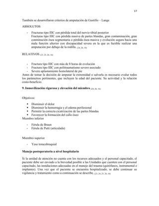 17
También se desarrollaron criterios de amputación de Gustillo – Lange
ABSOLUTOS
- Fracturas tipo IIIC con pérdida total del nervio tibial posterior
Fracturas tipo IIIC con pérdida masiva de partes blandas, gran contaminación, gran
conminución ósea segmentaria o pérdida ósea masiva y evolución segura hacia una
mala función ulterior con discapacidad severa en la que es factible realizar una
amputación por debajo de la rodilla. (24, 26, 16)
RELATIVOS (23, 25, 26, 16)
- Fractura tipo IIIC con más de 8 horas de evolución
- Fractura tipo IIIC con politraumatismo severo asociado
- Severo aplastamiento homolateral de pie
Antes de tomar la decisión de amputar la extremidad o salvarla es necesario evalur todos
los parámetros pertinentes, que incluyen la edad del paciente. Su actividad y la relación
costo-beneficio.
9. Inmovilización rigurosa y elevación del miembro (24, 26, 16)
Objetivos:
 Disminuir el dolor
 Disminuir la hemorragia y el edema perilesional
 Permitir la correcta cicatrización de las partes blandas
 Favorecer la formación del callo óseo
Miembro inferior
- Férula de Braun
- Férula de Putti (articulada)
Miembro superior
- Yeso toracobraquial
Manejo postoperatorio a nivel hospitalario
Si la unidad de atención no cuenta con los recursos adecuados y el personal capacitado, el
paciente debe ser enviado a la brevedad posible a las Unidades que cuenten con el personal
capacitado, las instalaciones adecuadas en el manejo del trauma (quirófanos, instrumental e
implantes). Una vez que el paciente se encuentra hospitalizado, se debe continuar su
vigilancia y tratamiento como a continuación se describe. (23, 24, 25, 26, 16)
 