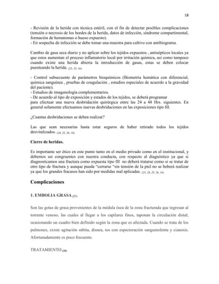 18
- Revisión de la herida con técnica estéril, con el fin de detectar posibles complicaciones
(tensión o necrosis de los bordes de la herida, datos de infección, síndrome compartimental,
formación de hematomas o hueso expuesto).
- En sospecha de infección se debe tomar una muestra para cultivo con antibiograma.
Cambio de gasa seca diario y no aplicar sobre los tejidos expuestos , antisépticos locales ya
que estos aumentan el proceso inflamatorio local por irritación química, así como tampoco
cuando existe una herida abierta la introducción de gasas, estas se deben colocar
puenteando la herida. (23, 25, 16)
- Control subsecuente de parámetros bioquímicos (Biometría hemática con diferencial,
química sanguínea , pruebas de coagulación , estudios especiales de acuerdo a la gravedad
del paciente).
- Estudios de imagenología complementarios.
- De acuerdo al tipo de exposición y estados de los tejidos, se deberá programar
para efectuar una nueva desbridación quirúrgica entre las 24 a 48 Hrs. siguientes. En
general solamente efectuamos nuevas desbridaciones en las exposiciones tipo III.
¿Cuantas desbridaciones se deben realizar?
Las que sean necesarias hasta estar seguros de haber retirado todos los tejidos
desvitalizados. (24, 25, 26, 16)
Cierre de heridas.
Es importante ser ético en este punto tanto en el medio privado como en el institucional, y
debemos ser congruentes con nuestra conducta, con respecto al diagnóstico ya que si
diagnosticamos una fractura como expuesta tipo III no deberá tratarse como si se tratar de
otro tipo de fractura y aunque pueda “cerrarse “sin tensión de la piel no se beberá realizar
ya que los grandes fracasos han sido por medidas mal aplicadas. (23, 24, 25, 26, 16)
Complicaciones
1. EMBOLIA GRASA (27)
Son las gotas de grasa provenientes de la médula ósea de la zona fracturada que ingresan al
torrente venoso, las cuales al llegar a los capilares finos, taponan la circulación distal,
ocasionando un cuadro bien definido según la zona que es afectada. Cuando se trata de los
pulmones, existe agitación súbita, disnea, tos con espectoración sanguinolenta y cianosis.
Afortunadamente es poco frecuente.
TRATAMIENTO (28)
 