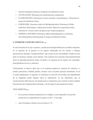 19
• Fijación inmediata disminuye incidencia de Embolismo Graso.
• VENTILACIÓN: Disminuye las manifestaciones respiratorias
• FLUIDOTERAPIA: Disminuye el estrés asociado a catecolaminas y Disminuye el
riesgo de Embolismo Graso.
• CORTICOIDE: Succinato sódico de Metilprednisolona. Disminuye el Daño
endotelial, Hemorragias y edema perivascular. Mejora la oxigenación tisular,
Aumenta los niveles séricos de glucosa por la gluconeogénesis
• ASPIRINA, HEPARINA:Disminuye adhesividad plaquetaria y serotonina,
Actividad lipolítica disminuyendo el riesgo de Embolismo Graso.
2. SÍNDROME COMPARTAMENTAL (27)
Es más frecuente de lo que se piensa, y puede pasar desapercibido por un médico inexperto.
Es el aumento de la presión en un espacio delimitado por las fascias o tabiques
aponeuróticos llamados "compartimientos" que existen en las extremidades. Pueden ocurrir
tanto en fracturas cerradas como abiertas. Este aumento de la presión intracompartimental
altera la adecuada perfusion tisular, llevando a la isquemia de los tejidos allí contenidos,
principalmente nervios y músculos.
Clínicamente, se observa dolor que va en aumento progresivo, aumento de volumen y a
tensión, parestesias, frialdad, palidez, muchas veces con pulso presente distalmente. Si no
se actúa rápidamente, la isquemia se transforma en necrosis irreversible, que dependiendo
de la magnitud, puede llegarse hasta la amputación. Es tan importante, que su
reconocimiento debe hacerse con tiempo para su tratamiento, que consiste en hacer amplias
fasciotomías del compartimiento afectado, a fin de lograr la descompresión tisular.
TRATAMIENTO (29)
• En un primer momento quitaremos los vendajes o yesos apretados (La presión
normal de un compartimento en reposo es de 0 – 8 mm Hg)
• suero fisiológico caliente con novocaína al 1%
 