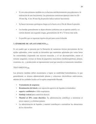 20
• Si con estas primeras medidas no evoluciona satisfactoriamente procederemos a la
realización de una fasciotomía, Las parestesias comienzan aparecer entre los 20 –
30 mm Hg .A los 30 mm Hg de presión indica realizar fasciotomía
• Se hacen incisiones quirúrgicas largas en la fascia con el fin de liberar la presión.
• Las heridas generalmente se dejan abiertas (cubiertas con un apósito estéril) y se
cierran durante una segunda cirugía, generalmente de 48 a 72 horas más tarde.
• Es posible que se requieran injertos de piel para cerrar la herida
3. SÍNDROME DE APLASTAMIENTO (27)
Es un cuadro que se presenta por la liberación de sustancias tóxicas provenientes de los
tejidos aplastados, como sucede en derrumbes que mantienen aplastadas por varias horas
las extremidades originando una necrosis muscular, y al ser decomprimidas, entran al
torrente sanguíneo, toxinas en forma de pigmentos musculares (miohemoglobina), potasio,
creatinina, etc., y produciendo un taponamiento renal que amerita su tratamiento inmediato.
TRATAMIENTO (30)
Las primeras medidas deben encaminarse a lograr su estabilidad hemodinámica, lo que
generalmente se alcanza administrando plasma y soluciones electrolíticas endovenosas,
además de los cuidados locales en la región comprimida liberada.
• Tratamiento de urgencia:
• Reanimación del shock, con reposición agresiva de líquidos (cristaloides).
• soporte ventilatorio si fallo respiratorio
• Sondaje vesical para control de diuresis.
• Manitol al 20% como diurético. Su administración contribuye a minimizar el
tercer espacio y a eliminar potasio.
• La administración de líquidos y manitol contribuyen a normalizar las alteraciones
de los electrolitos
 