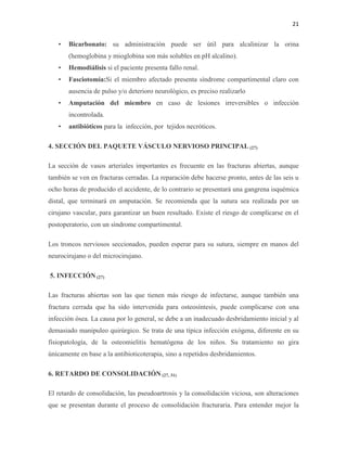 21
• Bicarbonato: su administración puede ser útil para alcalinizar la orina
(hemoglobina y mioglobina son más solubles en pH alcalino).
• Hemodiálisis si el paciente presenta fallo renal.
• Fasciotomía:Si el miembro afectado presenta síndrome compartimental claro con
ausencia de pulso y/o deterioro neurológico, es preciso realizarlo
• Amputación del miembro en caso de lesiones irreversibles o infección
incontrolada.
• antibióticos para la infección, por tejidos necróticos.
4. SECCIÓN DEL PAQUETE VÁSCULO NERVIOSO PRINCIPAL (27)
La sección de vasos arteriales importantes es frecuente en las fracturas abiertas, aunque
también se ven en fracturas cerradas. La reparación debe hacerse pronto, antes de las seis u
ocho horas de producido el accidente, de lo contrario se presentará una gangrena isquémica
distal, que terminará en amputación. Se recomienda que la sutura sea realizada por un
cirujano vascular, para garantizar un buen resultado. Existe el riesgo de complicarse en el
postoperatorio, con un síndrome compartimental.
Los troncos nerviosos seccionados, pueden esperar para su sutura, siempre en manos del
neurocirujano o del microcirujano.
5. INFECCIÓN (27)
Las fracturas abiertas son las que tienen más riesgo de infectarse, aunque también una
fractura cerrada que ha sido intervenida para osteosíntesis, puede complicarse con una
infección ósea. La causa por lo general, se debe a un inadecuado desbridamiento inicial y al
demasiado manipuleo quirúrgico. Se trata de una típica infección exógena, diferente en su
fisiopatología, de la osteomielitis hematógena de los niños. Su tratamiento no gira
únicamente en base a la antibioticoterapia, sino a repetidos desbridamientos.
6. RETARDO DE CONSOLIDACIÓN (27, 31)
El retardo de consolidación, las pseudoartrosis y la consolidación viciosa, son alteraciones
que se presentan durante el proceso de consolidación fracturaria. Para entender mejor la
 