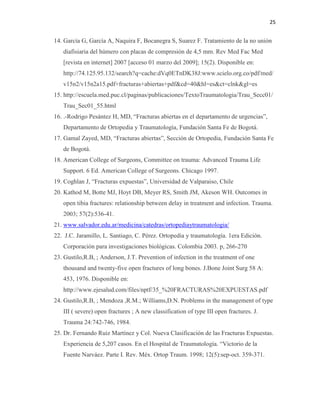 25
14. García G, García A, Naquira F, Bocanegra S, Suarez F. Tratamiento de la no unión
diafisiaria del húmero con placas de compresión de 4,5 mm. Rev Med Fac Med
[revista en internet] 2007 [acceso 01 marzo del 2009]; 15(2). Disponible en:
http://74.125.95.132/search?q=cache:dVq0ETnDK38J:www.scielo.org.co/pdf/med/
v15n2/v15n2a15.pdf+fracturas+abiertas+pdf&cd=40&hl=es&ct=clnk&gl=es
15. http://escuela.med.puc.cl/paginas/publicaciones/TextoTraumatologia/Trau_Secc01/
Trau_Sec01_55.html
16. .-Rodrigo Pesántez H, MD, “Fracturas abiertas en el departamento de urgencias”,
Departamento de Ortopedia y Traumatología, Fundación Santa Fe de Bogotá.
17. Gamal Zayed, MD, “Fracturas abiertas”, Sección de Ortopedia, Fundación Santa Fe
de Bogotá.
18. American College of Surgeons, Committee on trauma: Advanced Trauma Life
Support. 6 Ed. American College of Surgeons. Chicago 1997.
19. Coghlan J, “Fracturas expuestas”, Universidad de Valparaiso, Chile
20. Kathod M, Botte MJ, Hoyt DB, Meyer RS, Smith JM, Akeson WH. Outcomes in
open tibia fractures: relationship between delay in treatment and infection. Trauma.
2003; 57(2):536-41.
21. www.salvador.edu.ar/medicina/catedras/ortopediaytraumatologia/
22. J.C. Jaramillo, L. Santiago, C. Pérez. Ortopedia y traumatología. 1era Edición.
Corporación para investigaciones biológicas. Colombia 2003. p, 266-270
23. Gustilo,R.B, ; Anderson, J.T. Prevention of infection in the treatment of one
thousand and twenty-five open fractures of long bones. J.Bone Joint Surg 58 A:
453, 1976. Disponible en:
http://www.ejesalud.com/files/nptf/35_%20FRACTURAS%20EXPUESTAS.pdf
24. Gustilo,R.B, ; Mendoza ,R.M.; Williams,D.N. Problems in the management of type
III ( severe) open fractures ; A new classification of type III open fractures. J.
Trauma 24:742-746, 1984.
25. Dr. Fernando Ruiz Martínez y Col. Nueva Clasificación de las Fracturas Expuestas.
Experiencia de 5,207 casos. En el Hospital de Traumatología. “Victorio de la
Fuente Narváez. Parte I. Rev. Méx. Ortop Traum. 1998; 12(5):sep-oct. 359-371.
 
