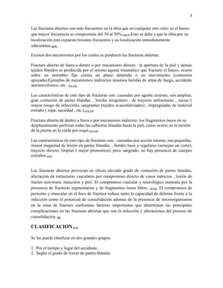 3
Las fracturas abiertas son más frecuentes en la tibia que en cualquier otro sitio, es el hueso
que mayor frecuencia se compromete del 30 al 50%.(10,7) Esto se debe a que la tibia por su
localización está expuesta lesiones frecuentes y su localización inmediatamente
subcutánea.(8,9)
Existen dos mecanismos por los cuales se producen las fracturas abiertas:
Fractura abierta de fuera a dentro o por mecanismo directo : la apertura de la piel y demás
tejidos blandos es producida por el mismo agente traumático que fracturó el hueso, ocurre
sobre un miembro fijo contra un plano detenido o en movimiento (contusión
apoyada).Ejemplos de mecanismos indirectos tenemos heridas de arma de fuego, accidente
automovilístico, etc. (11,12)
Las características de este tipo de fracturas son: causadas por agente externo, son amplias,
gran contusión de partes blandas, , bordes irregulares , de trayecto anfractuoso , sucias (
mayor riesgo de infección), sangrantes (tejidos avascularizados) , impregnadas de material
extraño ( ropa, suciedad , etc.).(12,13)
Fractura abierta de dentro a fuera o por mecanismo indirecto: los fragmentos óseos en su
desplazamiento perforan todas las cubiertas blandas hasta la piel, como ocurre en la torsión
de la pierna en la caída por esquí.(11,12)
Las características de este tipo de fracturas son : causadas por acción interna, son pequeñas,
menor magnitud de lesión en partes blandas, , bordes lisos y regulares (semejan un corte),
trayecto directo, limpias ( mejor pronostico), poco sangrado, no hay presencia de cuerpos
extraños.(13)
Las fracturas abiertas provocan en efecto elevado grado de contusión de partes blandas,
afectación de estructuras vasculares por compromiso directo de vasos nutricios , lesión de
tractos nerviosos, músculos y piel. El compromiso vascular y neurológico aumenta por la
presencia de fracturas segmentarias y de fragmentos óseos libres. (13,4) El compromiso de
periostio y muscular en el foco de fractura reduce tanto la capacidad de defensa frente a la
infección como el potencial de consolidación ademas de la presencia de microorganismos
en la zona de fractura conforman factores importantes que determinan las principales
complicaciones en las fracturas abiertas que son la infección y alteraciones del proceso de
consolidación. (8)
CLASIFICACION(15)
Se las puede clasificar en dos grandes grupos.
1. Por el tiempo y lugar del accidente.
2. Según el grado de lesión de partes blandas
 
