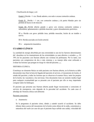 5
Clasificación de lange y col.
Grado I: Herida < 1 cm. Desde adentro, con nula o escasa contusión cutánea.
Grado II: Herida > 1 cm, con contusión cutánea y de partes blandas pero sin
pérdida de hueso ni de músculo.
Grado III: Herida abierta grande y grave con extensa contusión cutánea y
subcutánea, aplastamiento o pérdida muscular y grave denudamiento perióstico.
III a: Herida con grave pérdida ósea, pérdida muscular, lesión de un tendón o
nervio.
III b: Herida asociada con lesión arterial.
III c: amputación traumática.
CUADRO CLÍNICO
La cantidad de energía absorbida por una extremidad es uno de los factores determinantes
del desenlace en los traumatismos de las extremidades ya sean abiertos o cerrados (16). El
39% de los pacientes con fractura abierta son victimas de politrauma. Por lo tanto, son
pacientes con compromiso de dos o más sistemas y su manejo debe estar enfocado a
evaluar las lesiones que pongan en riesgo la vida del paciente (17).
HISTORIA CLINICA:
Constituye un elemento básico en todo paciente con fractura abierta, en la historia se debe
documentar muy bien la hora de llagada del paciente al servicio, el mecanismo de lesión, el
estado del paciente y todas las lesiones que se observen al examen físico, tanto las propias
de la lesión, las vasculares y las nerviosas. Este documento tiene un sustento medico legal
para cualquier eventualidad que se presente con el paciente por ello es muy importante
cosignar todos los hallazgos.
El paciente que presenta una fractura abierta puede llegar inconsciente o consciente al
servicio de emergencia, esto depende de la gravedad del accidente. En cada caso el
abordaje de l historia clínica será diferente
Paciente consciente:
a. Anamnesis:
Se le preguntara al paciente cómo, dónde y cuándo ocurrió el accidente. Se debe
obtener datos acerca del mecanismo de la lesión como altura de la caída, consistencia y
naturaleza del suelo (en caso de que el paciente haya sufrido una caída), velocidad del
 