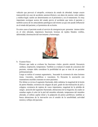 6
vehículo que provocó el atropello, existencia de estado de ebriedad, tiempo exacto
transcurrido (en caso de accidente automovilístico), son datos de enorme valor médico
y médico-legal; suelen ser determinantes en el pronóstico y en el tratamiento. Es muy
importante averiguar acerca del estado previo al accidente que tenía el paciente y
también acerca de los antecedentes patológicos del mismo ya que esto puede influenciar
en el estado del paciente y el pronóstico de su lesión.
En estos casos el paciente acude al servicio de emergencia por: presentar intenso dolor
en el sitio afectado, impotencia funcional, lesiones de tejidos blandos visibles,
deformidad, disminución del movimiento y hemorragia.
b. Examen físico:
Primero que nada se evaluara las funciones vitales: presión arterial, frecuencia
cardiaca, respiración, temperatura. También se evaluara el estado de conciencia del
paciente, siempre debe considerar la posibilidad de que se trate de un paciente
politraumatizado.
Luego se realiza el examen segmentario, buscando la existencia de otras lesiones
óseas, viscerales, encefálicas o vasculares. Es frecuente la asociación con
traumatismo encéfalo craneano en estos pacientes.
Por último se revisa el segmento fracturado, debe señalarse la magnitud de la lesión
de partes blandas; existencia de colgajos de piel, grado de desvitalización de piel y
colgajos; existencia de ruptura de vasos importantes, magnitud de la pérdida de
sangre; posición del segmento fracturado; alteraciones de la irrigación, las cuales se
estudian según el color de la piel del miembro afectado, temperatura del miembro
afectado, el relleno capilar distal y la palpación de pulsos periféricos; también se
busca alteraciones de la inervación con el estudio de la sensibilidad, actividad
motora y reflejos del paciente.
 