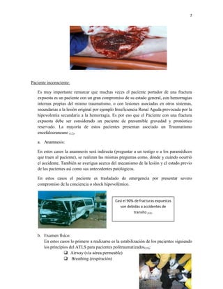 7
Paciente inconsciente:
Es muy importante remarcar que muchas veces el paciente portador de una fractura
expuesta es un paciente con un gran compromiso de su estado general, con hemorragias
internas propias del mismo traumatismo, o con lesiones asociadas en otros sistemas,
secundarias a la lesión original por ejemplo Insuficiencia Renal Aguda provocada por la
hipovolemia secundaria a la hemorragia. Es por eso que el Paciente con una fractura
expuesta debe ser considerado un paciente de presumible gravedad y pronóstico
reservado. La mayoría de estos pacientes presentan asociado un Traumatismo
encefalocraneano (12).
a. Anamnesis:
En estos casos la anamnesis será indirecta (preguntar a un testigo o a los paramédicos
que traen al paciente), se realizan las mismas preguntas como, dónde y cuándo ocurrió
el accidente. También se averigua acerca del mecanismo de la lesión y el estado previo
de los pacientes así como sus antecedentes patológicos.
En estos casos el paciente es trasladado de emergencia por presentar severo
compromiso de la conciencia o shock hipovolémico.
b. Examen físico:
En estos casos lo primero a realizarse es la estabilización de los pacientes siguiendo
los principios del ATLS para pacientes politraumatizados(18):
 Airway (vía aérea permeable)
 Breathing (respiración)
Casi el 90% de fracturas expuestas
son debidas a accidentes de
transito (12).
 
