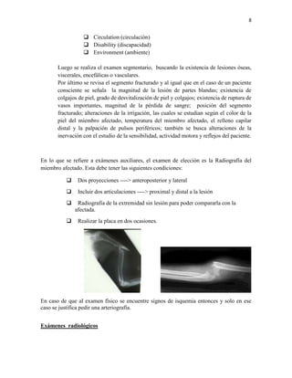 8
 Circulation (circulación)
 Disability (discapacidad)
 Environment (ambiente)
Luego se realiza el examen segmentario, buscando la existencia de lesiones óseas,
viscerales, encefálicas o vasculares.
Por último se revisa el segmento fracturado y al igual que en el caso de un paciente
consciente se señala la magnitud de la lesión de partes blandas; existencia de
colgajos de piel, grado de desvitalización de piel y colgajos; existencia de ruptura de
vasos importantes, magnitud de la pérdida de sangre; posición del segmento
fracturado; alteraciones de la irrigación, las cuales se estudian según el color de la
piel del miembro afectado, temperatura del miembro afectado, el relleno capilar
distal y la palpación de pulsos periféricos; también se busca alteraciones de la
inervación con el estudio de la sensibilidad, actividad motora y reflejos del paciente.
En lo que se refiere a exámenes auxiliares, el examen de elección es la Radiografía del
miembro afectado. Esta debe tener las siguientes condiciones:
 Dos proyecciones ----> anteroposterior y lateral
 Incluir dos articulaciones ----> proximal y distal a la lesión
 Radiografía de la extremidad sin lesión para poder compararla con la
afectada.
 Realizar la placa en dos ocasiones.
En caso de que al examen físico se encuentre signos de isquemia entonces y solo en ese
caso se justifica pedir una arteriografía.
Exámenes radiológicos
 