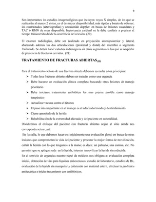 9
Son importantes los estudios imagenológicos que incluyen: rayos X simples, de los que se
realizarán al menos 2 vistas, es el de mayor disponibilidad, más rápido y barato de obtener;
los contrastados (arteriografías) y ultrasonido doppler, en busca de lesiones vasculares y
TAC ó RMN de estar disponible. Importancia cardinal se le debe conferir a precisar el
tiempo transcurrido desde la ocurrencia de la lesión. (20)
El examen radiológico, debe ser realizado en proyección anteroposterior y lateral,
abarcando además las dos articulaciones (proximal y distal) del miembro o segmento
fracturado. Se deben hacer estudios radiológicos en otros segmentos en los que se sospeche
de presencia de fracturas cerradas. (21)
TRATAMIENTO DE FRACTURAS ABIERTAS (22)
Para el tratamiento exitoso de una fractura abierta debemos recordar estos principios:
 Todas lasa fracturas abiertas deben ser tratadas como una urgencia
 Debe hacerse un evaluación clínica completa buscando otras lesiones de manejo
prioritario
 Debe iniciarse tratamiento antibiótico los mas precoz posible como manejo
terapéutico
 Actualizar vacuna contra el tétanos
 El paso más importante en el manejo es el adecuado lavado y desbridamiento.
 Cierre apropiado de la herida
 Rehabilitación de la extremidad afectada y del paciente en su totalidad.
Dividiremos el enfoque del paciente con fracturas abiertas según el sitio donde nos
corresponda actuar, así:
En la calle, lo que debemos hacer es: inicialmente una evaluación global en busca de otras
lesiones que comprometan la vida del paciente y procurar la mejor forma de movilización,
cubrir la herida con lo que tengamos a la mano; es decir, un pañuelo, una camisa, etc. No
permitir que se aplique nada en la herida, intentar inmovilizar la herida sin reducirla.
En el servicio de urgencias nuestro papel de médicos nos obligara a: evaluación completa
inicial, obtención de vías para líquidos endovenosos, estudio de laboratorio, estudios de Rx,
evaluación de la herida sin manipular y cubriendo con material estéril, efectuar la profilaxis
antitetánica e iniciar tratamiento con antibióticos.
 