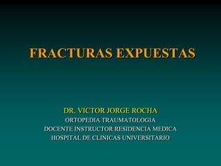 FRACTURAS EXPUESTAS
DR. VICTOR JORGE ROCHA
ORTOPEDIA TRAUMATOLOGIA
DOCENTE INSTRUCTOR RESIDENCIA MEDICA
HOSPITAL DE CLINICAS UNIVERSITARIO
 