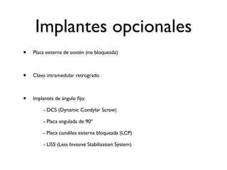 Implantes opcionales
•   Placa externa de sostén (no bloqueada)



•   Clavo intramedular retrogrado



•   Implantes de ángulo ﬁjo:

    
    - DCS (Dynamic Condylar Screw)

    
    - Placa angulada de 90º

    
    - Placa condílea externa bloqueada (LCP)

    
    - LISS (Less Invasive Stabilization System)
 