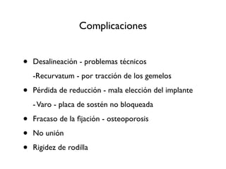Complicaciones


•   Desalineación - problemas técnicos
    -Recurvatum - por tracción de los gemelos

•   Pérdida de reducción - mala elección del implante
    - Varo - placa de sostén no bloqueada

•   Fracaso de la ﬁjación - osteoporosis

•   No unión

•   Rigidez de rodilla
 