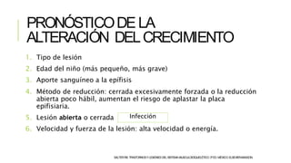 PRONÓSTICODELA
ALTERACIÓN DELCRECIMIENTO
SALTERRB.TRASTORNOSYLESIONESDELSISTEMAMUSCULOESQUELÉTICO.3ªED.MÉXICO:ELSEVIER-MASSON.
1. Tipo de lesión
2. Edad del niño (más pequeño, más grave)
3. Aporte sanguíneo a la epífisis
4. Método de reducción: cerrada excesivamente forzada o la reducción
abierta poco hábil, aumentan el riesgo de aplastar la placa
epifisiaria.
5. Lesión abierta o cerrada
6. Velocidad y fuerza de la lesión: alta velocidad o energía.
Infección
 