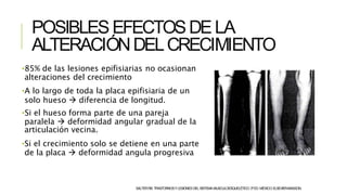 POSIBLESEFECTOSDELA
ALTERACIÓNDELCRECIMIENTO
•85% de las lesiones epifisiarias no ocasionan
alteraciones del crecimiento
•A lo largo de toda la placa epifisiaria de un
solo hueso  diferencia de longitud.
•Si el hueso forma parte de una pareja
paralela  deformidad angular gradual de la
articulación vecina.
•Si el crecimiento solo se detiene en una parte
de la placa  deformidad angula progresiva
SALTERRB.TRASTORNOSYLESIONESDELSISTEMAMUSCULOESQUELÉTICO.3ªED.MÉXICO:ELSEVIER-MASSON.
 