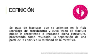 DEFINICIÓN
Se trata de fracturas que se asientan en la fisis
(cartílago de crecimiento) y cuyo trazo de fractura
puede ir recorriendo o cruzando dicha estructura,
provocando como resultado, la separación de una
parte de la epífisis o la totalidad de la metáfisis.
SALTERRB.TRASTORNOSYLESIONESDELSISTEMAMUSCULOESQUELÉTICO.3ªED.MÉXICO:ELSEVIER-MASSON.
 