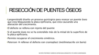 RESECCIÓNDEPUENTESÓSEOS
SALTERRB.TRASTORNOSYLESIONESDELSISTEMAMUSCULOESQUELÉTICO.3ªED.MÉXICO:ELSEVIER-MASSON.
•Langenskiold diseño un proceso quirúrgico para resecar un puente óseo
que esta bloqueando la placa epifisiaria, que esta causando una
alteración del crecimiento.
•El defecto se rellena con injerto del puente
•Si el puente óseo no se ha extendido más de la mitad de la superficie de
la placa epifisiaria.
•Permite recuperar el crecimiento simétrico.
•Peterson  rellenar el defecto con cranioplast (metilmetacrilo sin bario)
 