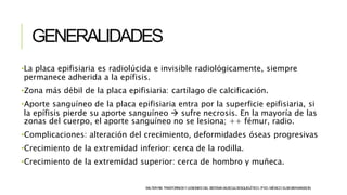 GENERALIDADES
SALTERRB.TRASTORNOSYLESIONESDELSISTEMAMUSCULOESQUELÉTICO.3ªED.MÉXICO:ELSEVIER-MASSON.
•La placa epifisiaria es radiolúcida e invisible radiológicamente, siempre
permanece adherida a la epífisis.
•Zona más débil de la placa epifisiaria: cartílago de calcificación.
•Aporte sanguíneo de la placa epifisiaria entra por la superficie epifisiaria, si
la epífisis pierde su aporte sanguíneo  sufre necrosis. En la mayoría de las
zonas del cuerpo, el aporte sanguíneo no se lesiona; ++ fémur, radio.
•Complicaciones: alteración del crecimiento, deformidades óseas progresivas
•Crecimiento de la extremidad inferior: cerca de la rodilla.
•Crecimiento de la extremidad superior: cerca de hombro y muñeca.
 