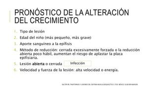 PRONÓSTICO DE LA ALTERACIÓN
DEL CRECIMIENTO
1. Tipo de lesión
2. Edad del niño (más pequeño, más grave)
3. Aporte sanguíneo a la epífisis
4. Método de reducción: cerrada excesivamente forzada o la reducción
abierta poco hábil, aumentan el riesgo de aplastar la placa
epifisiaria.
5. Lesión abierta o cerrada
6. Velocidad y fuerza de la lesión: alta velocidad o energía.
SALTER RB. TRASTORNOS Y LESIONES DEL SISTEMA MUSCULOESQUELÉTICO. 3ª ED. MÉXICO: ELSEVIER-MASSON.
Infección
 