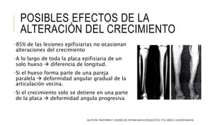 POSIBLES EFECTOS DE LA
ALTERACIÓN DEL CRECIMIENTO
•85% de las lesiones epifisiarias no ocasionan
alteraciones del crecimiento
•A lo largo de toda la placa epifisiaria de un
solo hueso  diferencia de longitud.
•Si el hueso forma parte de una pareja
paralela  deformidad angular gradual de la
articulación vecina.
•Si el crecimiento solo se detiene en una parte
de la placa  deformidad angula progresiva
SALTER RB. TRASTORNOS Y LESIONES DEL SISTEMA MUSCULOESQUELÉTICO. 3ª ED. MÉXICO: ELSEVIER-MASSON.
 