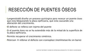 RESECCIÓN DE PUENTES ÓSEOS
•Langenskiold diseño un proceso quirúrgico para resecar un puente óseo
que esta bloqueando la placa epifisiaria, que esta causando una
alteración del crecimiento.
•El defecto se rellena con injerto del puente
•Si el puente óseo no se ha extendido más de la mitad de la superficie de
la placa epifisiaria.
•Permite recuperar el crecimiento simétrico.
•Peterson  rellenar el defecto con cranioplast (metilmetacrilo sin bario)
SALTER RB. TRASTORNOS Y LESIONES DEL SISTEMA MUSCULOESQUELÉTICO. 3ª ED. MÉXICO: ELSEVIER-MASSON.
 