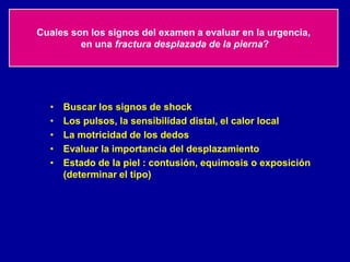 Cuales son los signos del examen a evaluar en la urgencia,
en una fractura desplazada de la pierna?
• Buscar los signos de shock
• Los pulsos, la sensibilidad distal, el calor local
• La motricidad de los dedos
• Evaluar la importancia del desplazamiento
• Estado de la piel : contusión, equimosis o exposición
(determinar el tipo)
 