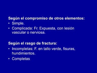 Según el compromiso de otros elementos:
• Simple.
• Complicada: Fr. Expuesta, con lesión
vascular o nerviosa.
Según el rasgo de fractura:
• Incompletas: F. en tallo verde, fisuras,
hundimientos.
• Completas
 